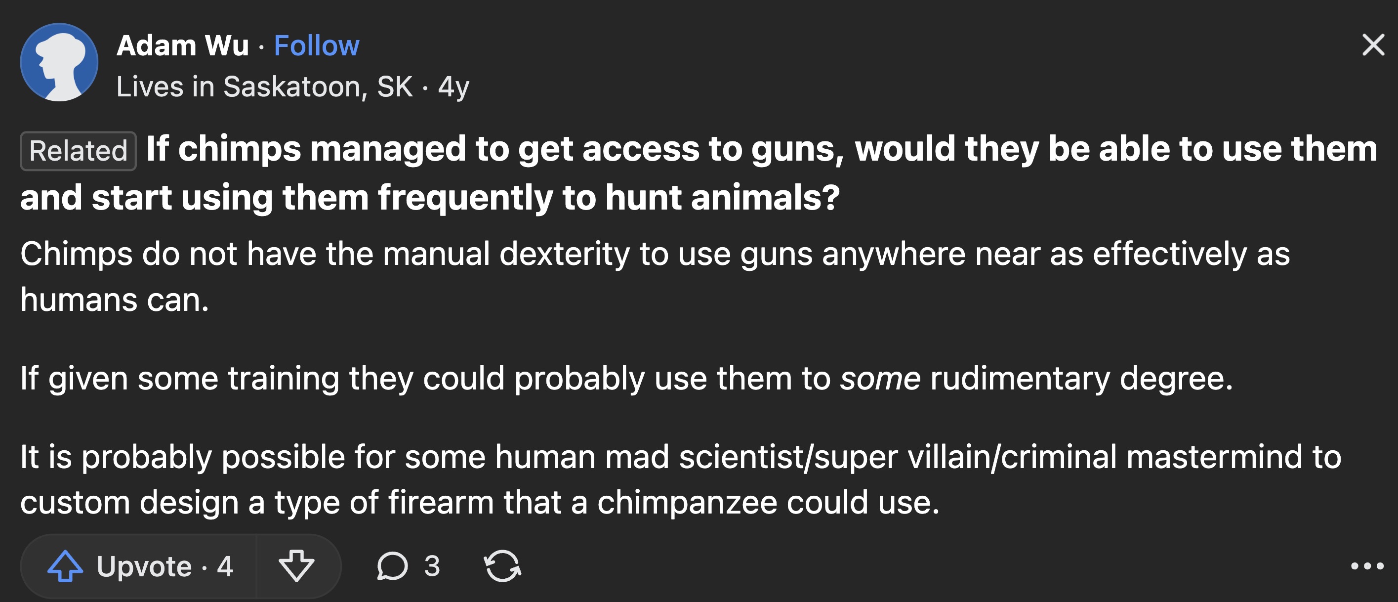 screenshot - Adam Wu Lives in Saskatoon, Sk 4y Related If chimps managed to get access to guns, would they be able to use them and start using them frequently to hunt animals? Chimps do not have the manual dexterity to use guns anywhere near as effectivel